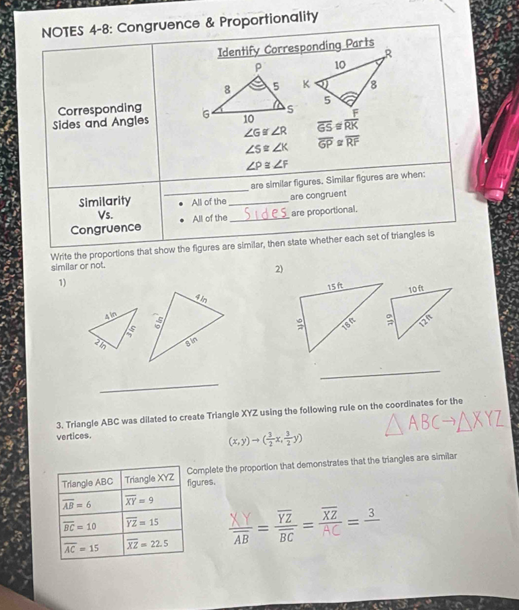 NOTES 4-8: Congruence & Proportionality
Identify Corresponding Parts
Corresponding
Sides and Angles
∠ G≌ ∠ R
∠ S≌ ∠ K overline GP≌ overline RF
∠ P≌ ∠ F
_
are similar figures. Similar figures are when:
Similarity All of the_
are congruent
Vs.
Congruence All of the _are proportional.
Write the proportions that show the figures are similar, then state whether each set of triangles is
similar or not.
2)
1)
4in
21n
_
_
3. Triangle ABC was dilated to create Triangle XYZ using the following rule on the coordinates for the
vertices.
(x,y)to ( 3/2 x, 3/2 y)
mplete the proportion that demonstrates that the triangles are similar
ures.
===³