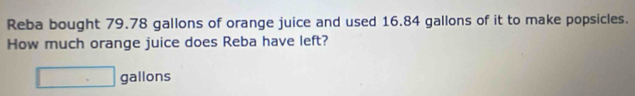 Reba bought 79.78 gallons of orange juice and used 16.84 gallons of it to make popsicles. 
How much orange juice does Reba have left?
□ gallons