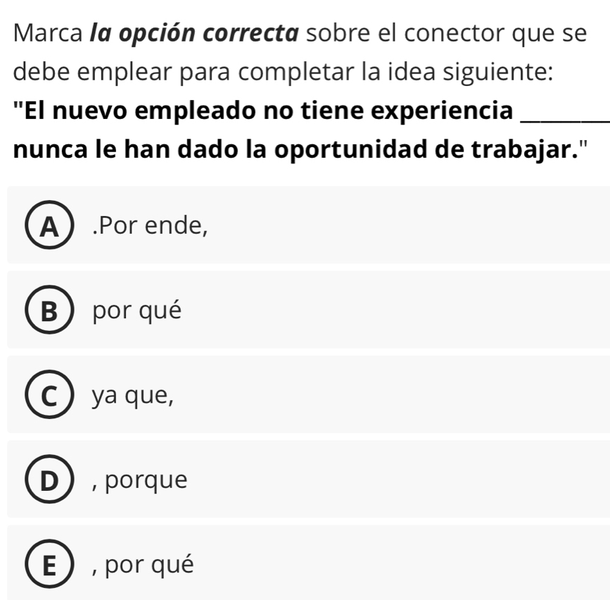 Marca lα opción correcta sobre el conector que se
debe emplear para completar la idea siguiente:
"El nuevo empleado no tiene experiencia_
nunca le han dado la oportunidad de trabajar."
A.Por ende,
B) por qué
C ya que,
D , porque
E ) , por qué