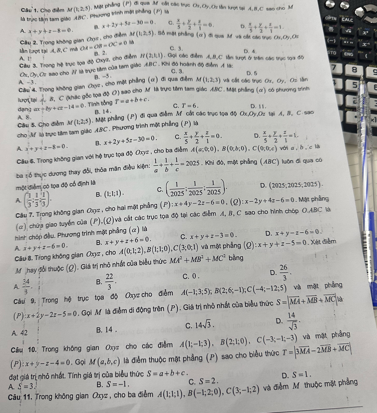 Cho điểm M(1;2;5).  Mặt phẳng (P) đi qua M cắt các trục Ox,Oy,Oz lần lượt tại A,B,C sao cho M
là trực tâm tam giác ABC . Phương trình mặt phẳng (P) là
A. x+y+z-8=0. B. x+2y+5z-30=0. C.  x/5 + y/2 + z/1 =0.
OPTN CALC
D.  x/5 + y/2 + z/1 =1. Vii
Câu 2. Trong không gian Oxyz, cho điểm M(1;2;5). Số mặt phẳng (α) đi qua M và cất các trục Ox,Oy,Oz x^2
lần lượt tại A, B, C mà OA=OB=OC!= 0 là
()
x^(-1)
C. 3. D. 4.
B. 2. STO ENG
A. 1!
Câu 3. Trong hệ trục tọa độ Oxyz, cho điểm H(2;1;1). Gọi các điểm A,B,C lần lượt ở trên các trục tọa độ
Ox, Oy, O: e sao cho H là trực tâm của tam giác ABC . Khi đó hoành độ điểm A là:
C. 3.
7 8
D. 5 a
B. -5 .
A. -3 .
Câu  4. Trong không gian Oxyz, cho mặt phẳng (α) đi qua điểm M(1;2;3) và cắt các trục Ox, Oy, Oz lần
lượt tại A, B, C (khác gốc tọa độ O) sao cho M là trực tâm tam giác ABC . Mặt phẳng (α) có phương trình 5  
dạng ax+by+cz-14=0. Tính tổng T=a+b+c.
C. D. 11.
B. 14 . T=6.
A. 8 .. Mặt phẳng (P) đi qua điểm M cắt các trục tọa độ Ox,Oy,Oz tại A, B, C sao
Câu 5. Cho điểm M(1;2;5)
cho M là trực tâm tam giác ABC . Phương trình mặt phẳng (P) là
A. x+y+z-8=0. B. x+2y+5z-30=0. C.  x/5 + y/2 + z/1 =0. D.  x/5 + y/2 + z/1 =1.
Câu 6. Trong không gian với hệ trục tọa độ Oxyz , cho ba điểm A(a;0;0),B(0;b;0),C(0;0;c) với a, b, c là
ba số thực dương thay đổi, thỏa mãn điều kiện:  1/a + 1/b + 1/c =2025. Khi đó, mặt phẳng (ABC) luôn đi qua có
một điểm có tọa độ cố định là
B. (1;1;1). C. ( 1/2025 ; 1/2025 ; 1/2025 ).
D. 20 025; 2025; 2025 ) .
A. ( 1/3 ; 1/3 ; 1/3 ). (2): x-2y+4z-6=0. Mặt phẳng
Câu 7. Trong không gian Oxyz , cho hai mặt phẳng (P) ):x+4y-2z-6=0
(α) chứa giao tuyến của (P),(Q)và cắt các trục tọa độ tại các điểm A, B, C sao cho hình chóp O.ABC là
hình chóp đều. Phương trình mặt phẳng (α) là
A. x+y+z-6=0. B. x+y+z+6=0. C. x+y+z-3=0. D. x+y-z-6=0.
Câu 8. Trong không gian Oxyz , cho A(0;1;2),B(1;1;0),C(3;0;1) và mặt phẳng (Q) :x+y+z-5=0. Xét điễm
Mi thay đổi thuộc (Q). Giá trị nhỏ nhất của biểu thức MA^2+MB^2+MC^2 bằng
:
C. 0 .
A.  34/3 .
B.  22/3 .
D.  26/3 .
Câu 9, Trong hệ trục tọa độ Oxyz cho điểm A(-1;3;5);B(2;6;-1);C(-4;-12;5) và mặt phẳng
(P) x+2y-2z-5=0. Gọi M là điễm di động trên (P). Giá trị nhỏ nhất của biểu thức S=|overline MA+vector MB+vector MC| là
C. 14sqrt(3).
D.  14/sqrt(3) .
A. 42 B. 14 .
Câu 10. Trong không gian Oxyz cho các điểm A(1;-1;3),B(2;1;0),C(-3;-1;-3) và mặt phẳng
(P):x+y-z-4=0. Gọi M(a,b,c) là điểm thuộc mặt phẳng (P) sao cho biểu thức T=|3overline MA-2overline MB+overline MC|
đạt giá trị nhỏ nhất. Tính giá trị của biểu thức S=a+b+c. D. S=1.
A. S=3.
B. S=-1.
C. S=2.
Câu 11. Trong không gian Oxyz , cho ba điểm A(1;1;1),B(-1;2;0),C(3;-1;2) và điểm Mỹ thuộc mặt phẳng