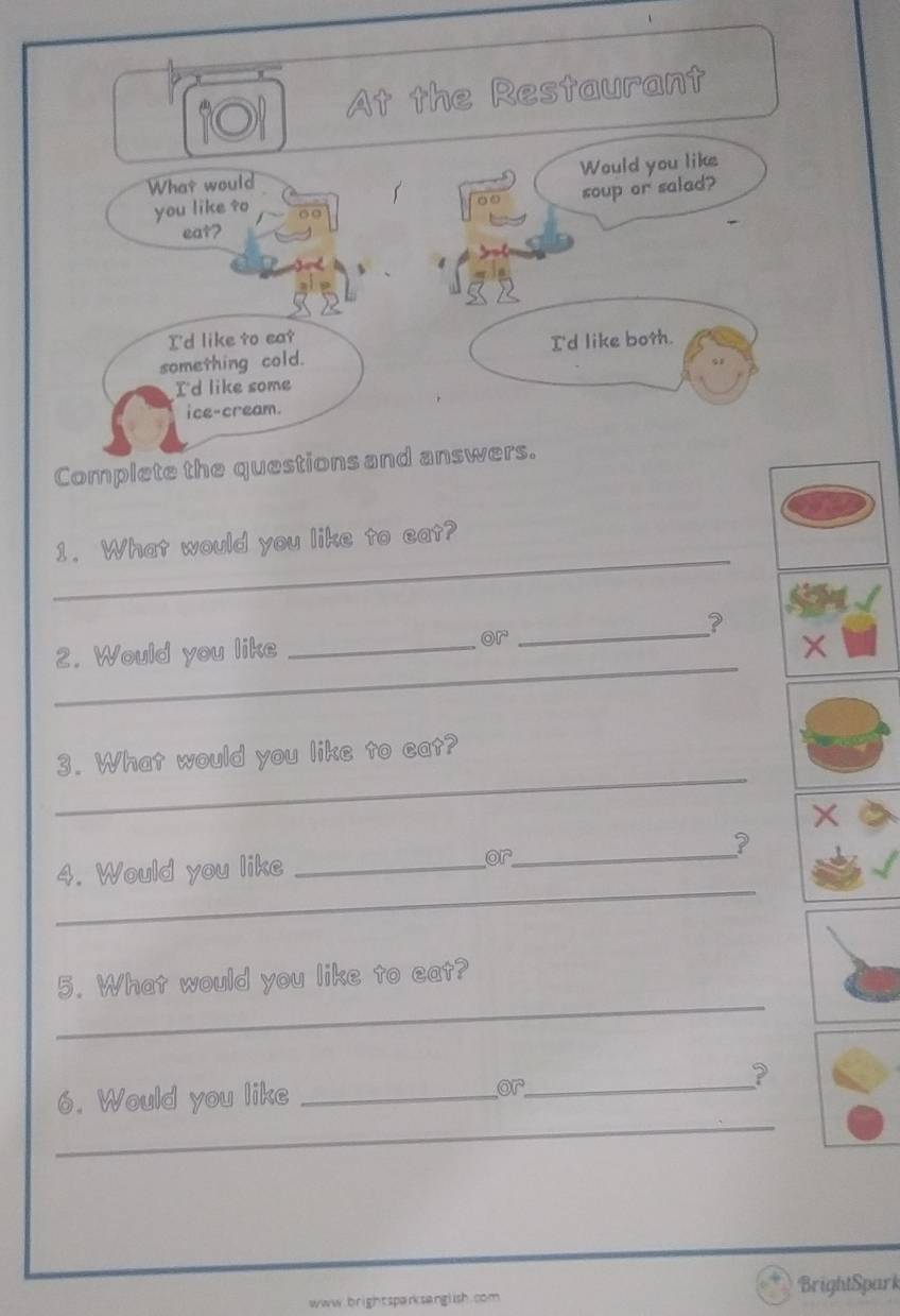 At the Restaurant
Would you like
What would
soup or salad?
you like ?o
eat?
I'd like to eat
something cold. I'd like both.
I'd like some
ice-cream.
Complete the questions and answers.
_
1. What would you like to eat?
?
_
2. Would you like _or_
X
_
3. What would you like to cat?
X
?
_
4. Would you like _or_
_
5. What would you like to eat?
_
6. Would you like _or_
?
www.brightsparksanglish.com. BrightSpark