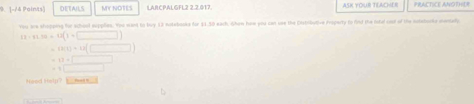 DETAILS MY NOTES LARCPALGFL2 2.2.017. ASK YOUR TEACHER PRACTICE ANOTHER 
You are shopping for school supplies. You want to buy 12 notebooks for $1.50 each, Show how you can use the Distributive Property to find the totel cest of the notebooke mentally
12· 51.50=12(1=□ )
~ (2(1)=12(□ )
12=□
=1□
Need Help? _ |teadF□ |