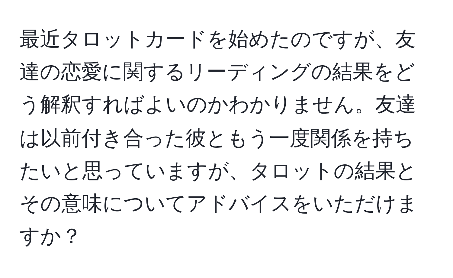 最近タロットカードを始めたのですが、友達の恋愛に関するリーディングの結果をどう解釈すればよいのかわかりません。友達は以前付き合った彼ともう一度関係を持ちたいと思っていますが、タロットの結果とその意味についてアドバイスをいただけますか？