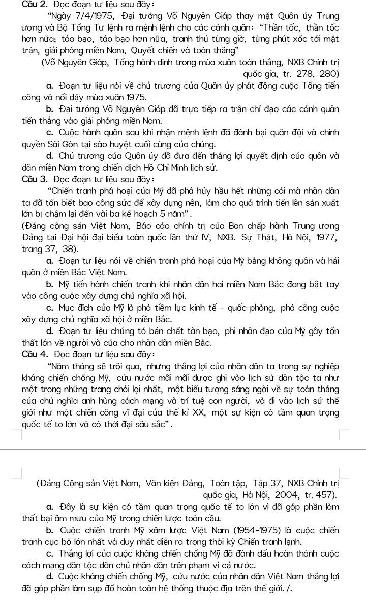 Đọc đoạn tư liệu sau đây:
'Ngày 7/4/1975, Đại tướng Võ Nguyên Giáp thay mặt Quân ủy Trung
ương và Bộ Tổng Tư lệnh ra mệnh lệnh cho các cánh quân:  “Thần tốc, thần tốc
hơn nữa; táo bạo, táo bạo hơn nữa, tranh thủ từng giờ, từng phút xốc tới mặt
trận, giải phóng miền Nam, Quyết chiến và toàn thắng''
(Võ Nguyên Giáp, Tổng hành dinh trong mùa xuân toàn thắng, NXB Chính trị
quốc gia, tr. 278, 280)
a. Đoạn tư liệu nói về chủ trương của Quân ủy phát động cuộc Tổng tiến
công và nổi dậy mùa xuân 1975.
b. Đại tướng Võ Nguyên Giáp đã trực tiếp ra trận chỉ đạo các cánh quân
tiến thắng vào giải phóng miền Nam.
c. Cuộc hành quân sau khi nhận mệnh lệnh đã đánh bại quân đội và chính
quyền Sài Gòn tại sào huyệt cuối cùng của chúng.
d. Chủ trương của Quân ủy đã đưa đến thắng lợi quyết định của quân và
dân miền Nam trong chiến dịch Hồ Chí Minh lịch sử.
Câu 3. Đọc đoạn tư liệu sau đây:
'Chiến tranh phá hoại của Mỹ đã phá hủy hầu hết những cái mà nhân dân
ta đã tốn biết bao công sức để xây dựng nên, làm cho quá trình tiến lên sản xuất
lớn bị chậm lại đến vài ba kế hoạch 5 năm''.
(Đảng cộng sản Việt Nam, Báo cáo chính trị của Ban chấp hành Trung ương
Đảng tại Đại hội đại biểu toàn quốc lần thứ IV, NXB. Sự Thật, Hà Nội, 1977,
trang 37, 38).
a. Đoạn tư liệu nói về chiến tranh phá hoại của Mỹ bằng không quân và hải
quân ở miền Bắc Việt Nam.
b. Mỹ tiến hành chiến tranh khi nhân dân hai miền Nam Bắc đang bắt tay
vào công cuộc xây dựng chủ nghĩa xã hội.
c. Mục đích của Mỹ là phá tiềm lực kinh tế - quốc phòng, phá công cuộc
xây dựng chủ nghĩa xã hội ở miền Bắc.
d. Đoạn tư liệu chứng tỏ bản chất tàn bạo, phi nhân đạo của Mỹ gây tốn
thất lớn về người và của cho nhân dân miền Bắc.
Câu 4. Đọc đoạn tư liệu sau đây:
'Năm tháng sẽ trôi qua, nhưng thắng lợi của nhân dân ta trong sự nghiệp
kháng chiến chống Mỹ, cứu nước mãi mãi được ghi vào lịch sử dân tộc ta như
một trong những trang chói lọi nhất, một biểu tượng sáng ngời về sự toàn thắng
của chủ nghĩa anh hùng cách mạng và trí tuệ con người, và đi vào lịch sử thế
giới như một chiến công vĩ đại của thế kỉ XX, một sự kiện có tầm quan trọng
quốc tế to lớn và có thời đại sâu sắc".
(Đảng Cộng sản Việt Nam, Văn kiện Đảng, Toàn tập, Tập 37, NXB Chính trị
quốc gia, Hà Nội, 2004, tr. 457).
a. Đây là sự kiện có tầm quan trọng quốc tế to lớn vì đã góp phần làm
thất bại âm mưu của Mỹ trong chiến lược toàn cầu.
b. Cuộc chiến tranh Mỹ xâm lược Việt Nam (1954-1975) là cuộc chiến
tranh cục bộ lớn nhất và duy nhất diễn ra trong thời kỳ Chiến tranh lạnh.
c. Thắng lợi của cuộc kháng chiến chống Mỹ đã đánh dấu hoàn thành cuộc
cách mạng dân tộc dân chủ nhân dân trên phạm vi cá nước.
d. Cuộc kháng chiến chống Mỹ, cứu nước của nhân dân Việt Nam thắng lợi
đã góp phần làm sụp đổ hoàn toàn hệ thống thuộc địa trên thế giới. /.