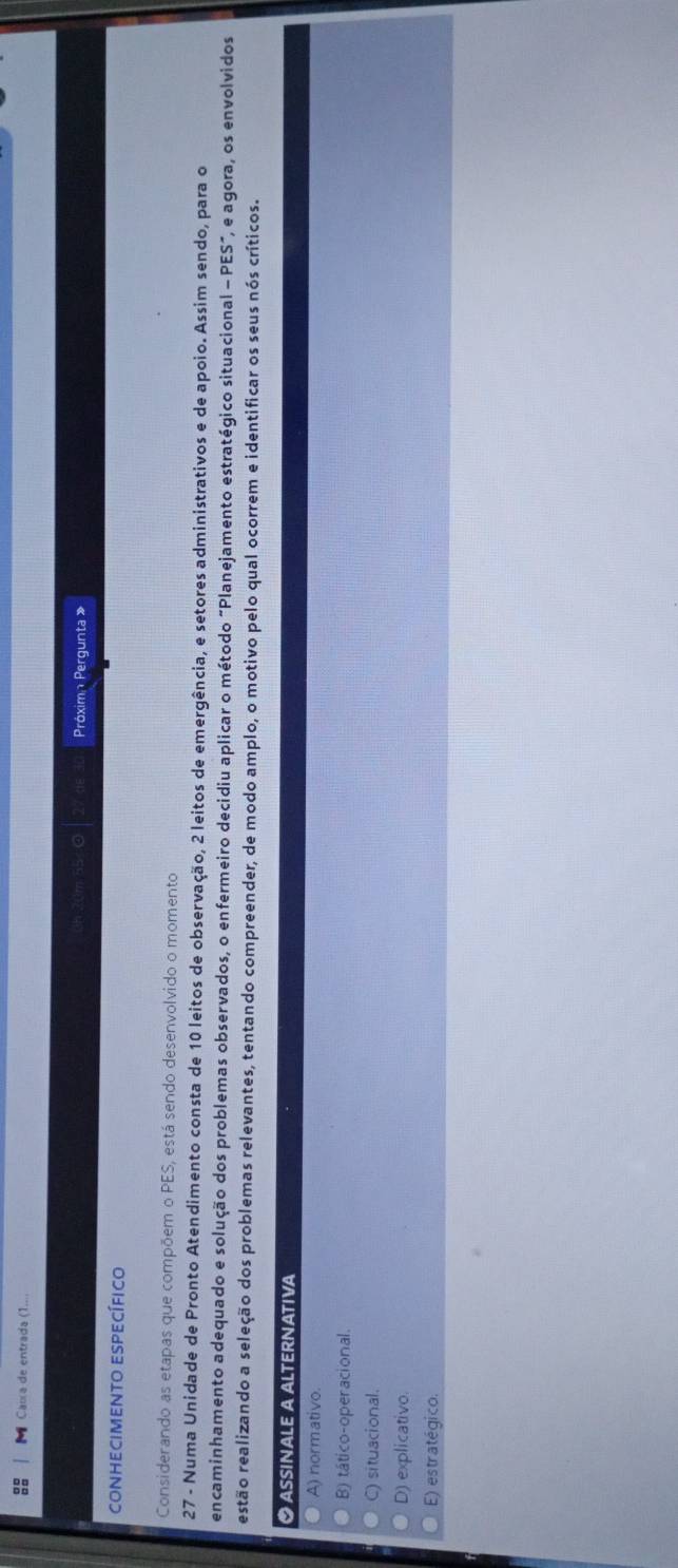 Caía de entrada (1...
Próximn Pergunta »
conhecimento específico
Considerando as etapas que compõem o PES, está sendo desenvolvido o momento
27 - Numa Unidade de Pronto Atendimento consta de 10 leitos de observação, 2 leitos de emergência, e setores administrativos e de apoio. Assim sendo, para o
encaminhamento adequado e solução dos problemas observados, o enfermeiro decidiu aplicar o método "Planejamento estratégico situacional - PES", e agora, os envolvidos
estão realizando a seleção dos problemas relevantes, tentando compreender, de modo amplo, o motivo pelo qual ocorrem e identificar os seus nós críticos.
● ASSINaLe a ALteRNATIVA
A) normativo.
B) tático-operacional.
C) situacional.
D) explicativo.
E) estratégico.