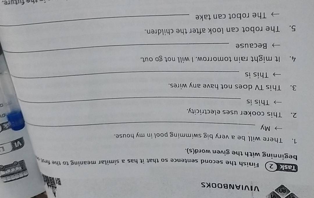 an VIVIANBOOKS 
9 2) Finish the second sentence so that it has a similar meaning to the frs 
beginning with the given word(s). 
v 
1. There will be a very big swimming pool in my house. 
My_ 
2. This cooker uses electricity. 
0 
This is_
201
3. This TV does not have any wires. 
This is 
_ 
_ 
4. It might rain tomorrow. I will not go out. 
Because 
5. The robot can look after the children. 
The robot can take 
_ 
the future.