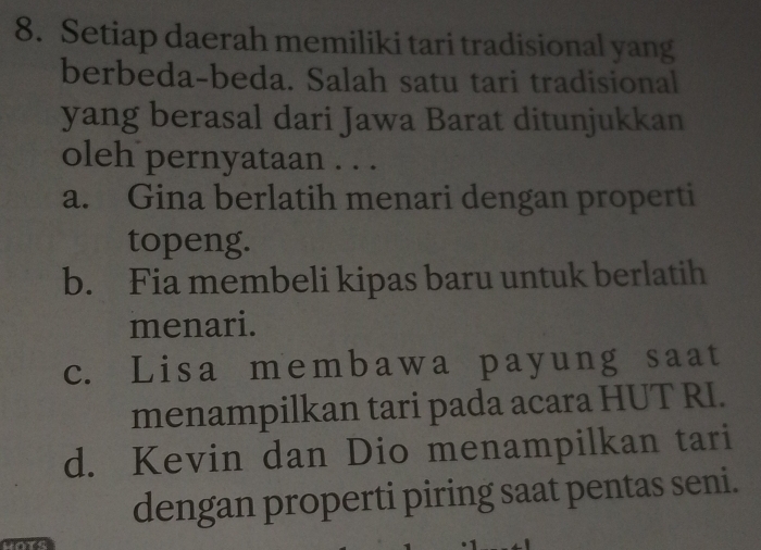 Setiap daerah memiliki tari tradisional yang
berbeda-beda. Salah satu tari tradisional
yang berasal dari Jawa Barat ditunjukkan
oleh pernyataan . . .
a. Gina berlatih menari dengan properti
topeng.
b. Fia membeli kipas baru untuk berlatih
menari.
c. Lisa membawa payung saat
menampilkan tari pada acara HUT RI.
d. Kevin dan Dio menampilkan tari
dengan properti piring saat pentas seni.
a