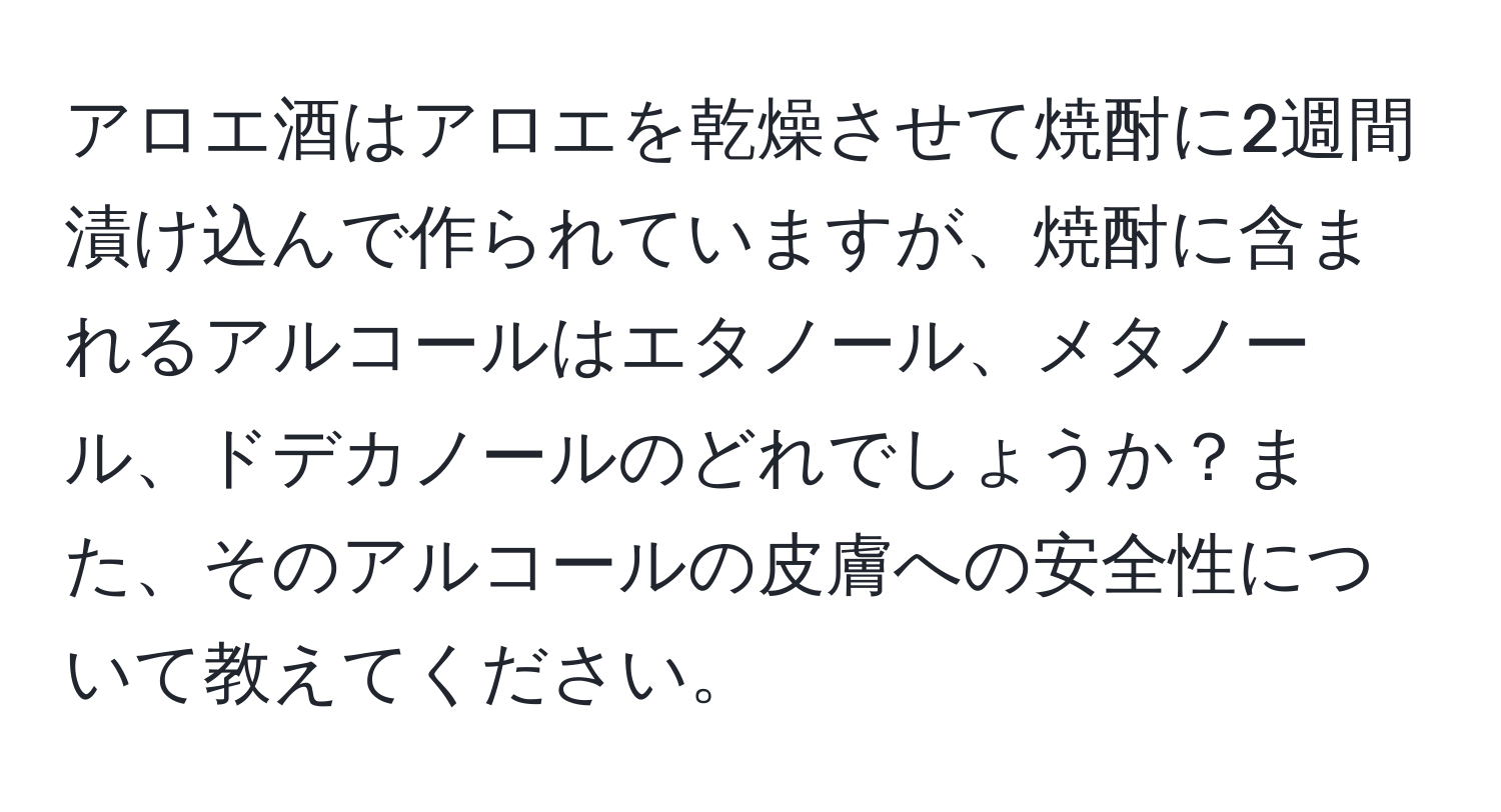 アロエ酒はアロエを乾燥させて焼酎に2週間漬け込んで作られていますが、焼酎に含まれるアルコールはエタノール、メタノール、ドデカノールのどれでしょうか？また、そのアルコールの皮膚への安全性について教えてください。