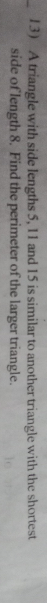l3 A triangle with side lengths 5, 11 and 15 is similar to another triangle with the shortest 
side of length 8. Find the perimeter of the larger triangle.