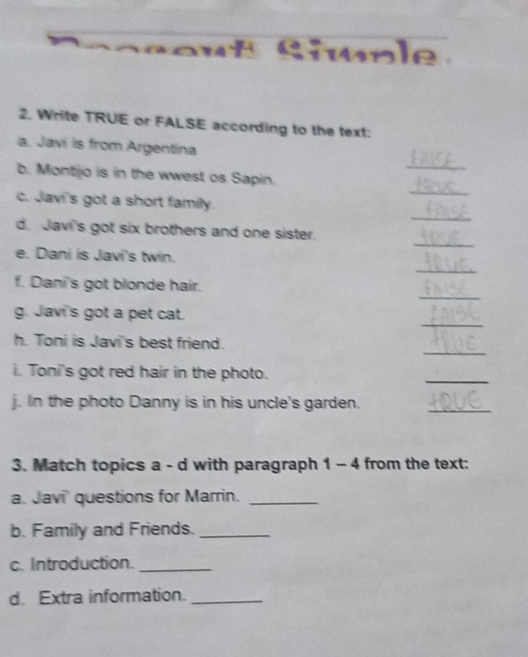 ut Simple 
2. Write TRUE or FALSE according to the text: 
a. Javi is from Argentina 
_ 
_ 
b. Montjo is in the wwest os Sapin. 
_ 
c. Javi's got a short family. 
_ 
d. Javi's got six brothers and one sister. 
_ 
e. Dani is Javi's twin. 
_ 
f. Dani's got blonde hair. 
_ 
g. Javi's got a pet cat. 
_ 
h. Toni is Javi's best friend. 
i. Toni's got red hair in the photo. 
_ 
j. In the photo Danny is in his uncle's garden. 
_ 
3. Match topics a - d with paragraph 1 - 4 from the text: 
a. Javi' questions for Marrin._ 
b. Family and Friends._ 
c. Introduction._ 
d. Extra information._