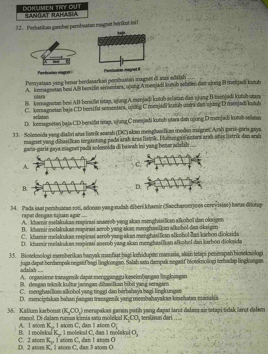 DOKUMEN TRY OUT
SANGAT RAHASIA
32. Perhatikan gambar pembuatan magnet berikut ini!
A besi B
Pembuatan magnet I Pembuatan magnet I
Pernyataan yang benar berdasarkan pembuatan magnet di atas adalah
A. kemagnetan besi AB bersifat sementara, ujung A menjadi kutub selatan dan ujung B menjadi kutub
utara
B. kemagnetan besi AB bersifat tetap, ujung A menjadi kutub selatan dan ujung B menjadi kutub utara
C. kemagnetan baja CD bersifat sementara, ujung C menjadi kutub utara dan ujung D menjadi kutub
selatan
D. kemagnètan baja CD bersifat tetap, ujung C menjadi kutub utara dan ujung D menjadi kutub selatan
33.  Solenoida yang dialiri arus listrik searah (DC) akan menghasilkan medan magnet. Arah garis-garis gaya
magnet yang dihasilkan tergantung pada arah arus listrik. Hubungan antara arah arus listrik dan arah
garis-garis gaya magnet pada solenoida di bawah ini yang benar adalah ....
A
C
D
34. Pada saat pembuatan roti, adonan yang sudah diberi khamir (Saccharomyces cerevisiae) harus ditutup
rapat dengan tujuan agar ....
A. khamir melakukan respirasi anaerob yang akan menghasilkan alkohol dan oksigen
B. khamir melakukan respirasi aerob yang akan menghasilkan alkohol dan oksigen
C. khamir melakukan respirasi aerob yang akan menghasilkan alkohol dan karbon dioksida
D. khamir melakukan respirasi anerob yang akan menghasilkan alkohol dan karbon dioksida
35. Bioteknologi memberikan banyak manfaat bagi kehidupan manusia, akan tetapi penérapan bioteknologi
juga dapat berdampak negatif bagi lingkungan. Salah satu dampak negatif bioteknologi terhadap lingkungan
adalah ....
A. organisme transgenik dapat menggänggu keseimbangan lingkungan
B. dengan teknik kultur jaringan dihasilkan bibit yang seragam
C. menghasilkan alkohol yang tinggi dan berbahaya bagi lingkungan
D. menciptakan bahan pangan transgenik yang membahayakan kesehatan manusia
36. Kalium karbonat (K_2CO_3) merupakan garam putih yang dapat larut dalam air tetapi tidak larut dalam
etanol. Di dalam rumus kimia satu molekul K_2CO_3 tersusun dari . . ..
A. 1 atom K, , 1 atom C, dan 1 atom O___
B. 1 molekul K,, 1 molekul C, dan 1 molekul O_3
C. 2 atom K., 1 atom C, dan 1 atom O
D. 2 atom K, 1 atom C, dan 3 atom O.