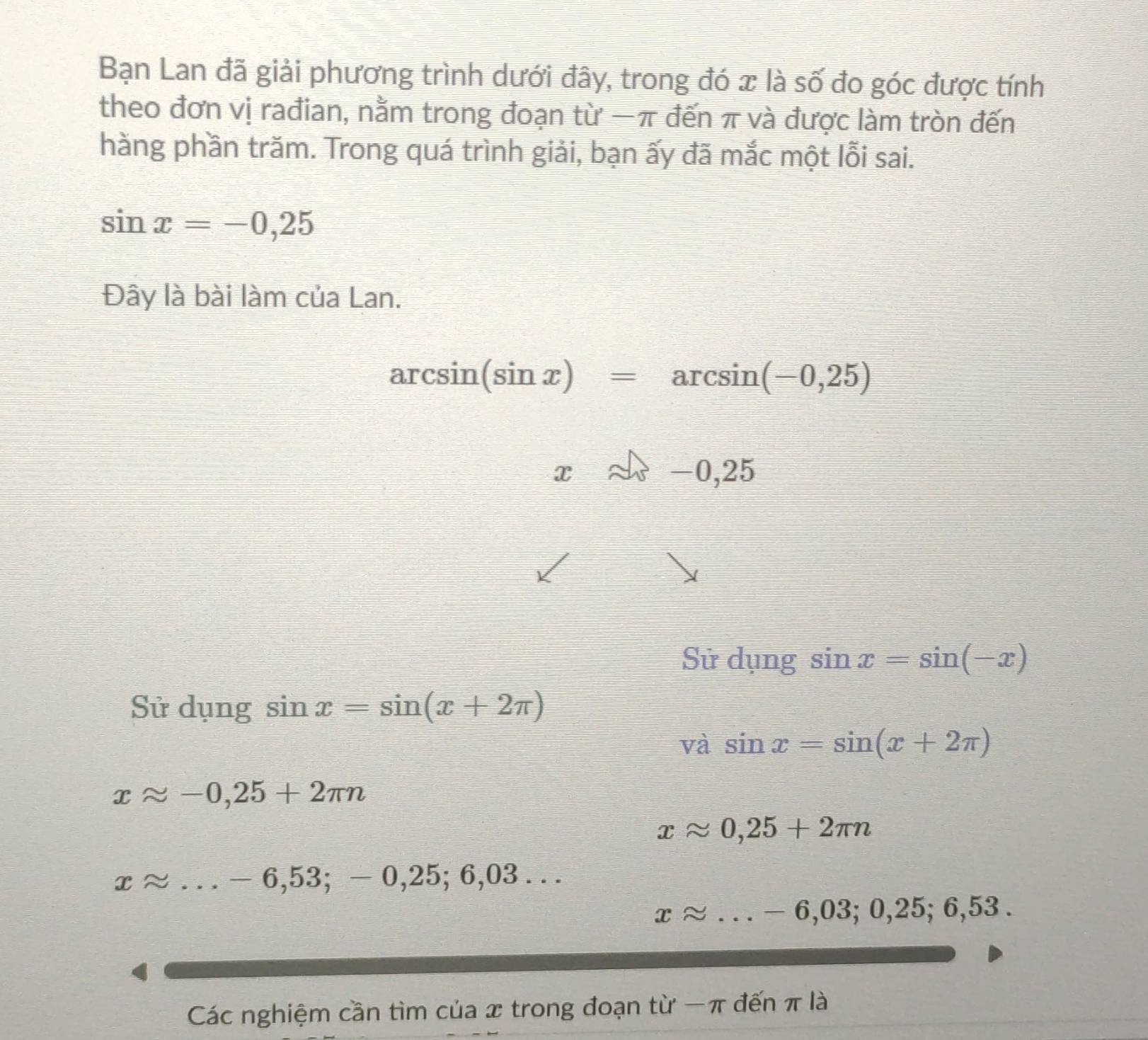 Bạn Lan đã giải phương trình dưới đây, trong đó x là số đo góc được tính 
theo đơn vị rađian, nằm trong đoạn từ −π đến π và được làm tròn đến 
hằng phần trăm. Trong quá trình giải, bạn ấy đã mắc một lỗi sai.
sin x=-0,25
Đây là bài làm của Lan.
arcsin (sin x)=arcsin (-0,25)
xapprox -0,25
Sử □ [1] ng sin x=sin (-x)
Sử dụng sin x=sin (x+2π )
và sin x=sin (x+2π )
xapprox -0,25+2π n
xapprox 0,25+2π n
T° v _ - - 6,53; − 0,25; 6,03. . 
_ xapprox ...-6,03;0,25;6,53. 
Các nghiệm cần tìm của x trong đoạn từ − π đến π là