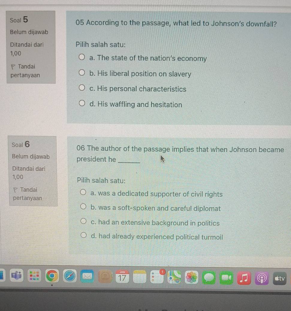 Soal 5 05 According to the passage, what led to Johnson's downfall?
Belum dijawab
Ditandai dari Pilih salah satu:
1,00 a. The state of the nation’s economy
* Tandai
pertanyaan b. His liberal position on slavery
c. His personal characteristics
d. His waffling and hesitation
Soal 6
06 The author of the passage implies that when Johnson became
Belum dijawab president he_
Ditandai dari
1,00 Pilih salah satu:
Tandai
a. was a dedicated supporter of civil rights
pertanyaan
b. was a soft-spoken and careful diplomat
c. had an extensive background in politics
d. had already experienced political turmoil
17