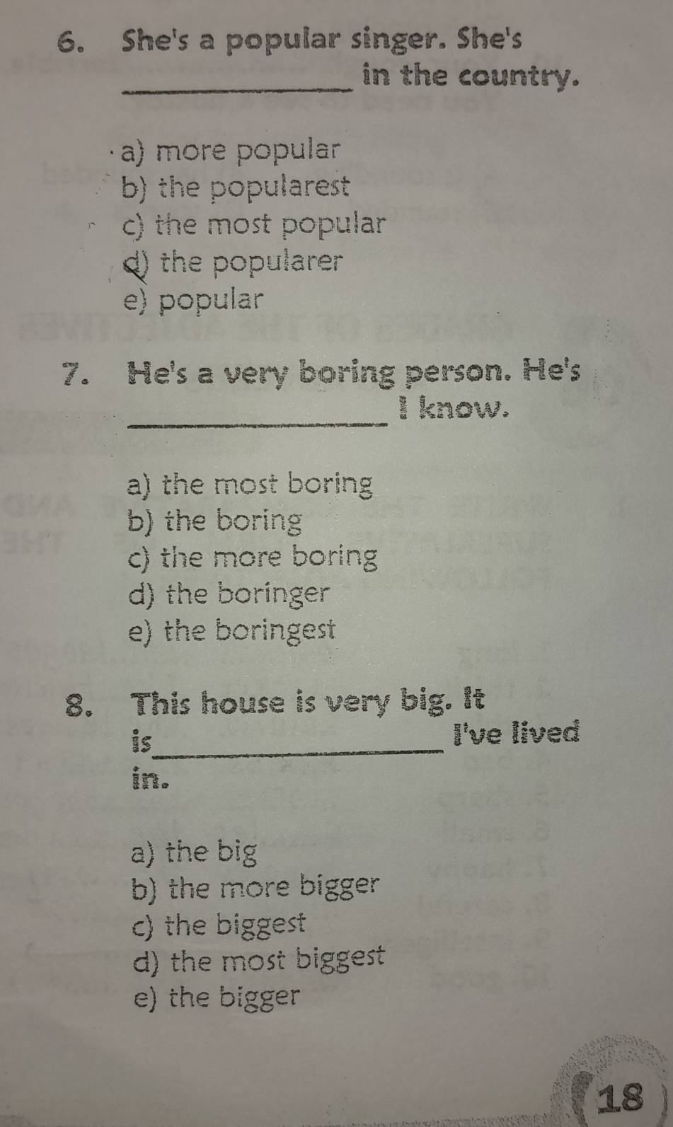 She's a popular singer. She's
_in the country.
a) more popular
b) the popularest
c) the most popular
d) the popularer
e) popular
7. He's a very boring person. He's
_
I know.
a) the most boring
b) the boring
c) the more boring
d) the boringer
e) the boringest
8. This house is very big. It
is_ I've lived
in.
a) the big
b) the more bigger
c) the biggest
d) the most biggest
e) the bigger
18