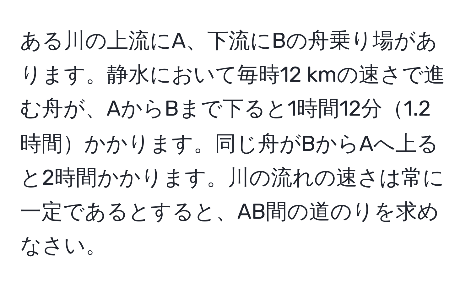 ある川の上流にA、下流にBの舟乗り場があります。静水において毎時12 kmの速さで進む舟が、AからBまで下ると1時間12分1.2時間かかります。同じ舟がBからAへ上ると2時間かかります。川の流れの速さは常に一定であるとすると、AB間の道のりを求めなさい。