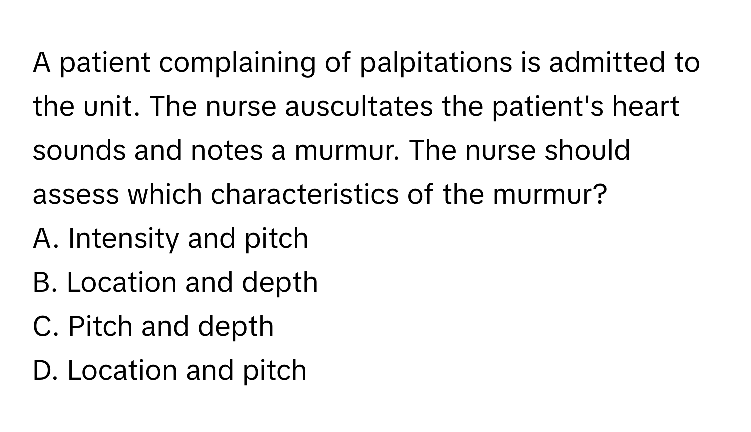 A patient complaining of palpitations is admitted to the unit. The nurse auscultates the patient's heart sounds and notes a murmur. The nurse should assess which characteristics of the murmur?

A. Intensity and pitch
B. Location and depth
C. Pitch and depth
D. Location and pitch