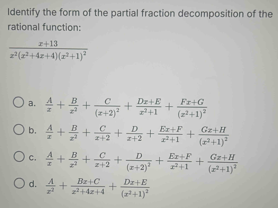 Identify the form of the partial fraction decomposition of the
rational function:
frac x+13x^2(x^2+4x+4)(x^2+1)^2
a.  A/x + B/x^2 +frac C(x+2)^2+ (Dx+E)/x^2+1 +frac Fx+G(x^2+1)^2
b.  A/x + B/x^2 + C/x+2 + D/x+2 + (Ex+F)/x^2+1 +frac Gx+H(x^2+1)^2
C.  A/x + B/x^2 + C/x+2 +frac D(x+2)^2+ (Ex+F)/x^2+1 +frac Gx+H(x^2+1)^2
d.  A/x^2 + (Bx+C)/x^2+4x+4 +frac Dx+E(x^2+1)^2