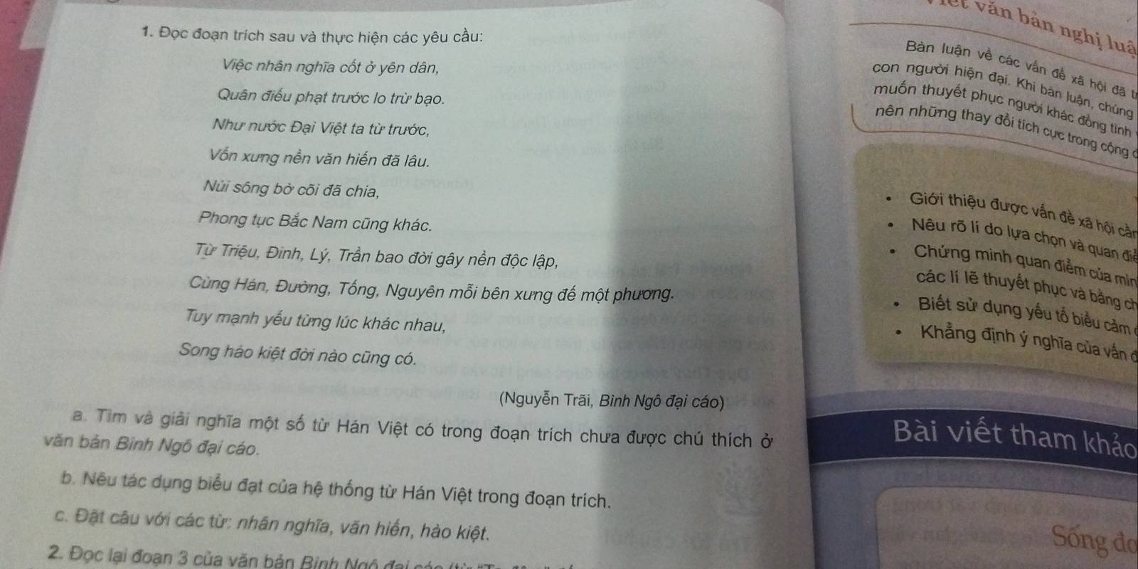 le t n bản nghị luã
1. Đọc đoạn trích sau và thực hiện các yêu cầu:
Việc nhân nghĩa cốt ở yên dân,
Bàn luận về các vấn đề xã hội đã 1
con người hiện đại. Khi bản luận, chúng
Quân điều phạt trước lo trừ bạo.
muốn thuyết phục người khác đồng tình
Như nước Đại Việt ta từ trước,
nên những thay đổi tích cực trong cộng
Vốn xưng nền văn hiến đã lâu.
Núi sông bở cõi đã chia,
Giới thiệu được vấn đề xã hội cải
Phong tục Bắc Nam cũng khác.
Nêu rõ lí do lựa chọn và quan đi
Từ Triệu, Đinh, Lý, Trần bao đời gây nền độc lập,
Chứng minh quan điểm của mìn
Cùng Hán, Đường, Tống, Nguyên mỗi bên xưng đế một phương.
các lí lẽ thuyết phục và bằng ch
Biết sử dụng yếu tố biểu cảm
Tuy mạnh yếu từng lúc khác nhau,
Kẳng định ý nghĩa của vấn ở
Song hào kiệt đời nào cũng có.
(Nguyễn Trãi, Bình Ngô đại cáo)
a. Tim và giải nghĩa một số từ Hán Việt có trong đoạn trích chưa được chú thích ở
Bài viết tham khảo
văn bản Bình Ngô đại cáo.
b. Nêu tác dụng biểu đạt của hệ thống từ Hán Việt trong đoạn trích.
21043 16 2
c. Đặt câu với các từ: nhân nghĩa, văn hiển, hào kiệt.
Sống đơ
2. Đọc lại đoạn 3 của văn bản Binh Ngộ đai