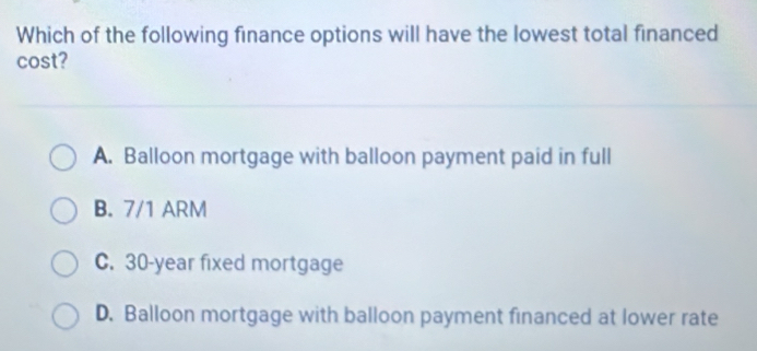 Which of the following finance options will have the lowest total financed
cost?
A. Balloon mortgage with balloon payment paid in full
B. 7/1 ARM
C. 30-year fixed mortgage
D. Balloon mortgage with balloon payment financed at lower rate