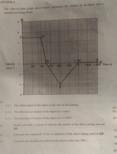 UESTION 4
The velocity-time graph shown below represents the motion of an object that is
.1
4.1.1 The initial speed of the object at the start of the journey. (1)
4.1.2 The direction of motion of the object at t=460s. (1)
4.1.3 The direction of motion of the object at t=1000s (1)
.2 Briefly describe, in terms of velocity, the motion of the object during interval
RS.
(2)
3 Calculate the magnitude of the acceleration of the object during interval QR.
(4
4 Calculate the distance travelled by the object in the first 500 s
(4
[1