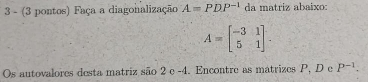 3 - (3 pontos) Faça a diagonalização A=PDP^(-1) da matriz abaixo:
A=beginbmatrix -3&1 5&1endbmatrix. 
Os autovalores desta matriz são 2 e -4. Encontre as matrizes P, D e P^(-1).