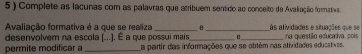 5 ) Complete as lacunas com as palavras que atribuem sentido ao conceito de Avaliação formativa. 
Avaliação formativa é a que se realiza _e _às atividades e situações que se 
desenvolvem na escola [...]. É a que possui mais_ e_ na questão educativa, pois 
permite modificar a _a partir das informações que se obtém nas atividades educativas.