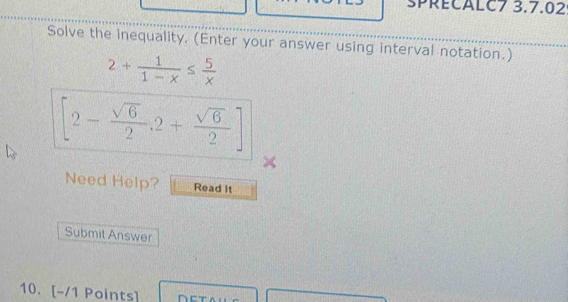 SPRECALC7 3.7.02 
Solve the inequality. (Enter your answer using interval notation.)
2+ 1/1-x ≤  5/x 
[2- sqrt(6)/2 ,2+ sqrt(6)/2 ]
× 
Need Help? Read it 
Submit Answer 
10. [-/1 Points]