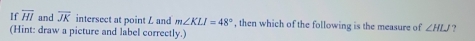 If overline HI and overline JK intersect at point L and m∠ KLI=48° , then which of the following is the measure of ∠ HLJ ? 
(Hint: draw a picture and label correctly.)