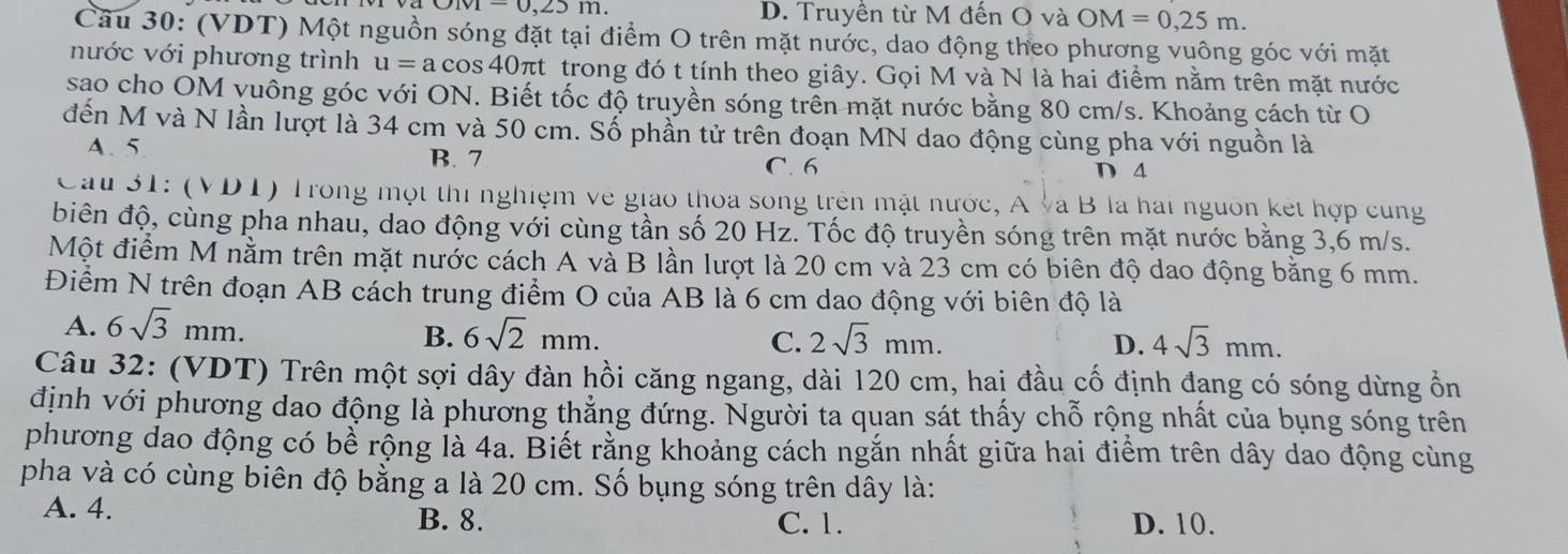 -0,23 m D. Truyền từ M đến O và OM=0,25m.
Câu 30: (VDT) Một nguồn sóng đặt tại điểm O trên mặt nước, dao động theo phương vuông góc với mặt
nước với phương trình u= a cos 40πt trong đó t tính theo giây. Gọi M và N là hai điểm nằm trên mặt nước
sao cho OM vuông góc với ON. Biết tốc độ truyền sóng trên mặt nước bằng 80 cm/s. Khoảng cách từ O
đến M và N lần lượt là 34 cm và 50 cm. Số phần tử trên đoạn MN dao động cùng pha với nguồn là
A. 5
B. 7 C. 6 D 4
Cau 31: (VDT) Trong một thi nghiệm về giáo thoa song trên mật nước, A và B là hai nguồn kết hợp cùng
biên độ, cùng pha nhau, dao động với cùng tần số 20 Hz. Tốc độ truyền sóng trên mặt nước bằng 3,6 m/s.
Một điểm M nằm trên mặt nước cách A và B lần lượt là 20 cm và 23 cm có biên độ dao động bằng 6 mm.
Điểm N trên đoạn AB cách trung điểm O của AB là 6 cm dao động với biên độ là
A. 6sqrt(3)mm.
B. 6sqrt(2)mm. C. 2sqrt(3)mm. D. 4sqrt(3)mm.
Câu 32: (VDT) Trên một sợi dây đàn hồi căng ngang, dài 120 cm, hai đầu cố định đạng có sóng dừng ổn
định với phương dao động là phương thắng đứng. Người ta quan sát thấy chỗ rộng nhất của bụng sóng trên
phương dao động có bể rộng là 4a. Biết rằng khoảng cách ngắn nhất giữa hai điểm trên dây dao động cùng
pha và có cùng biên độ bằng a là 20 cm. Số bụng sóng trên dây là:
A. 4. B. 8. C. 1. D. 10.