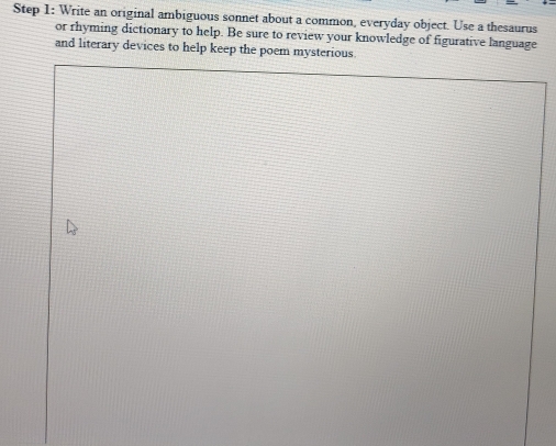 Write an original ambiguous sonnet about a common, everyday object. Use a thesaurus 
or rhyming dictionary to help. Be sure to review your knowledge of figurative language 
and literary devices to help keep the poem mysterious