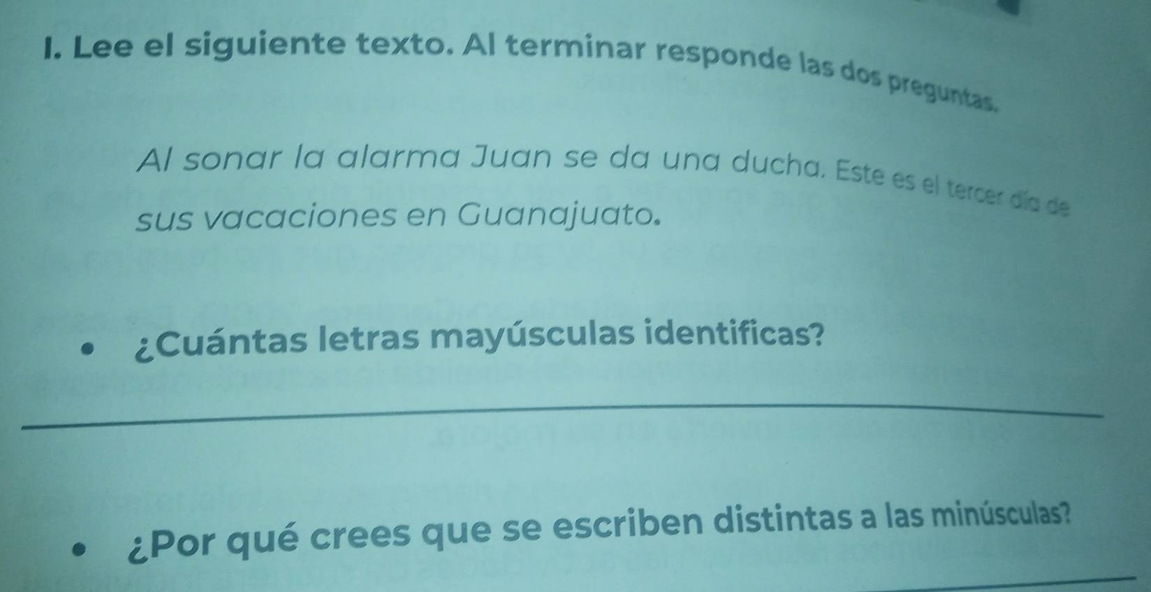 Lee el siguiente texto. Al terminar responde las dos preguntas. 
Al sonar la alarma Juan se da una ducha. Este es el tercer día de 
sus vacaciones en Guanajuato. 
¿Cuántas letras mayúsculas identificas? 
_ 
_ 
¿Por qué crees que se escriben distintas a las minúsculas?