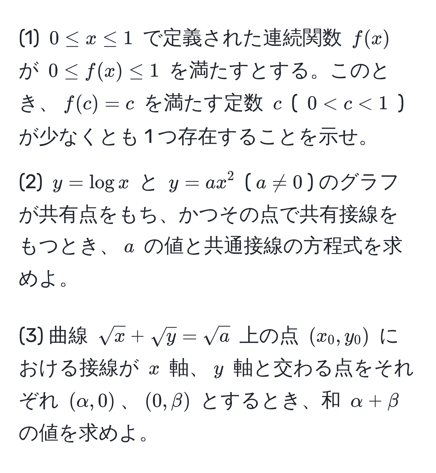 (1) $0 ≤ x ≤ 1$ で定義された連続関数 $f(x)$ が $0 ≤ f(x) ≤ 1$ を満たすとする。このとき、$f(c) = c$ を満たす定数 $c$ ( $0 < c < 1$ ) が少なくとも 1 つ存在することを示せ。

(2) $y = log x$ と $y = ax^(2$ ($a != 0$) のグラフが共有点をもち、かつその点で共有接線をもつとき、$a$ の値と共通接線の方程式を求めよ。

(3) 曲線 $sqrt(x) + sqrty) = sqrt(a)$ 上の点 $(x_0, y_0)$ における接線が $x$ 軸、$y$ 軸と交わる点をそれぞれ $(alpha, 0)$、$(0, beta)$ とするとき、和 $alpha + beta$ の値を求めよ。