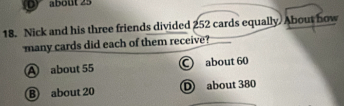 about 25
18. Nick and his three friends divided 252 cards equally About how
many cards did each of them receive?
A about 55 about 60
B about 20 D about 380