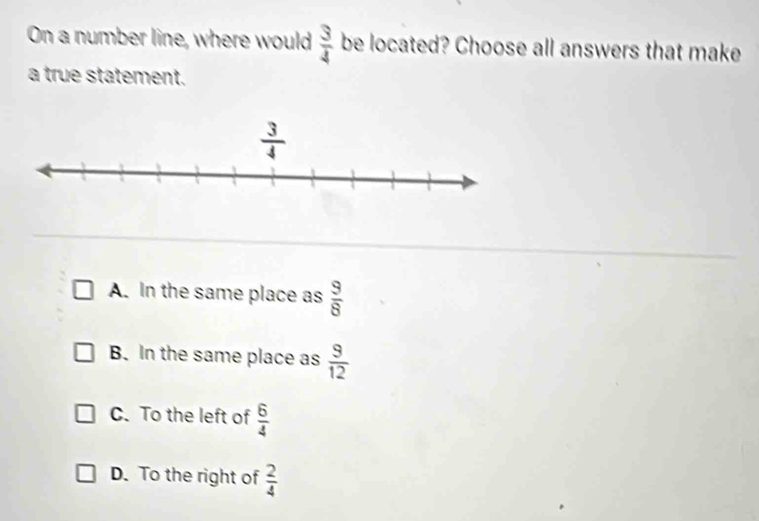 On a number line, where would  3/4  be located? Choose all answers that make
a true statement.
A. In the same place as  9/8 
B. In the same place as  9/12 
C. To the left of  6/4 
D. To the right of  2/4 