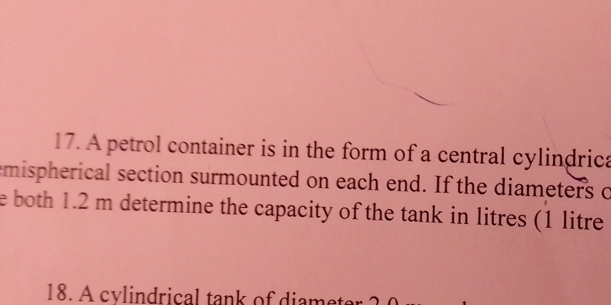 A petrol container is in the form of a central cylindrica 
mispherical section surmounted on each end. If the diameters o 
e both 1.2 m determine the capacity of the tank in litres (1 litre
18. A cylindrical tank of diamet