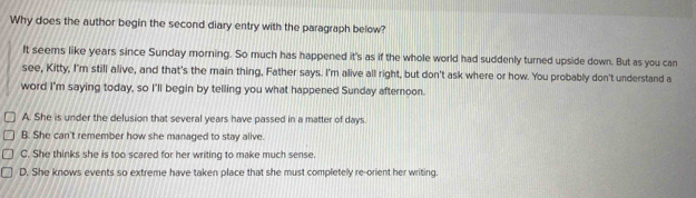 Why does the author begin the second diary entry with the paragraph below?
It seems like years since Sunday morning. So much has happened it's as if the whole world had suddenly turned upside down. But as you can
see, Kitty, I'm still alive, and that's the main thing, Father says. I'm alive all right, but don't ask where or how. You probably don't understand a
word I'm saying today, so I'll begin by telling you what happened Sunday afternoon.
A. She is under the delusion that several years have passed in a matter of days.
B. She can't remember how she managed to stay alive.
C. She thinks she is too scared for her writing to make much sense.
D. She knows events so extreme have taken place that she must completely re-orient her writing.