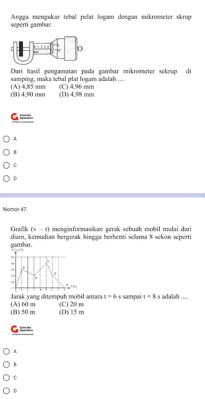 Angga mengukur tebal pelat logam dengan mikrometer skrup
seperti gambar.
Dari hasil pengamatan pada gambar mikrometer sekrup di
samping, maka tebal plat logam adalah ....
(A) 4,85 mm (C) 4,96 mm
(B) 4,90 mm (D) 4,98 mm
Speration
A
B
C
D
Nomor 47.
Grafik (v-t) menginformasikan gerak sebuah mobil mulai dari
diam, kemudian bergerak hingga berhenti selama 8 sekon seperti
gambar.
Jarak yang ditempuh mobil antara t=6 s sampai t=8 s adalah ....
(A) 60 m (C) 20 m
(B) 50 m (D) 15 m
Sporstion
A
B
C
D