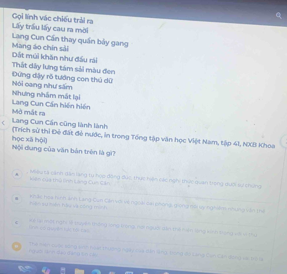 Gọi lính vác chiếu trải ra
Lấy trầu lấy cau ra mời
Lang Cun Cần thay quần bảy gang
Mang áo chín sải
Dắt múi khăn như đầu rái
Thắt dây lưng tám sải màu đen
Đứng dậy rõ tướng con thú dữ
Nói oang như sấm
Nhưng nhắm mắt lại
Lang Cun Cần hiền hiền
Mở mắt ra
Lang Cun Cần cũng lành lành
(Trích sử thi Đẻ đất đẻ nước, in trong Tổng tập văn học Việt Nam, tập 41, NXB Khoa
học xã hội)
Nội dung của văn bản trên là gì?
A Miêu tả cảnh dân làng tụ họp đông đúc, thực hiện các nghi thức quan trọng dưới sự chứng
kiến của thủ lĩnh Lang Cun Căn.
B Khác họa hình ánh Lang Cun Cần với vẻ ngoài oại phong, giọng nói uy nghiêm nhưng văn thể
hiēn sư hiến hậu và công mình.
C Kể lại một nghị lễ truyền thống long trong, nơi người dân thế hiện lòng kính trong với vị thủ
linh có quyên lực tối cao
。 Thể hiện cuộc sống sinh hoạt thương ngày của dân làng, trong đó Lang Cun Căn đóng vai trò la
người lãnh đạo đáng tin cây.