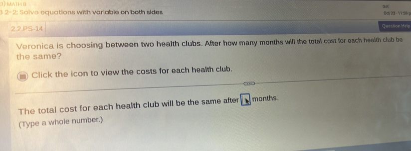 MATH B 
DUE 
3 2-2: Solve equations with variable on both sides 0ct 23 - 11:59 p 
2.2.PS-14 Question Help 
Veronica is choosing between two health clubs. After how many months will the total cost for each health club be 
the same? 
Click the icon to view the costs for each health club. 
The total cost for each health club will be the same after months. 
(Type a whole number.)