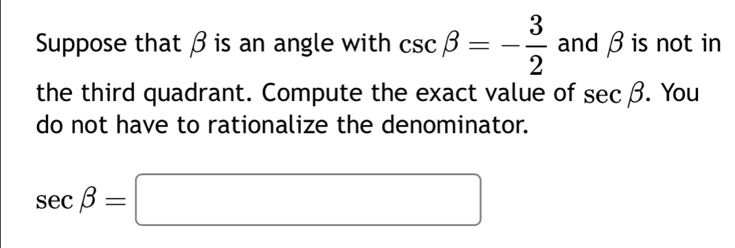 Suppose that β is an angle with csc beta =- 3/2  and β is not in 
the third quadrant. Compute the exact value of sec beta. You 
do not have to rationalize the denominator.
sec beta =□