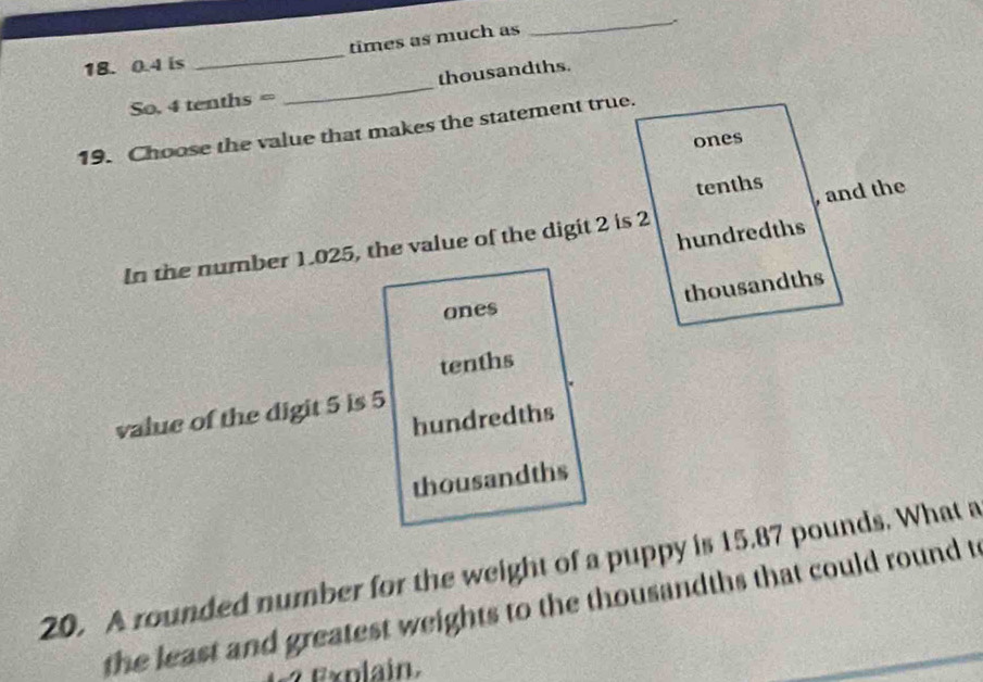 18. 0.4 is _times as much as
So. 4 tenths = _ thousandths.
19. Choose the value that makes the statement true.
ones
tenths
, and the
hundredths
In the number 1.025, the value of the digit 2 is 2
thousandths
ones
tenths
value of the digit 5 is 5
hundredths
thousandths
20. A rounded number for the weight of a puppy is 15.87 pounds. What a
the least and greatest weights to the thousandths that could round t
? Exolain.