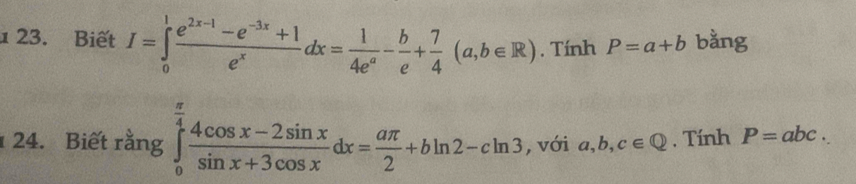 1 23. Biết I=∈tlimits _0^(1frac e^2x-1)-e^(-3x)+1e^xdx= 1/4e^a - b/e + 7/4 (a,b∈ R). Tính P=a+b bằng 
24. Biết rằng ∈tlimits _0^((frac π)4) (4cos x-2sin x)/sin x+3cos x dx= aπ /2 +bln 2-cln 3 , với a, b, c∈ Q. Tính P=abc.