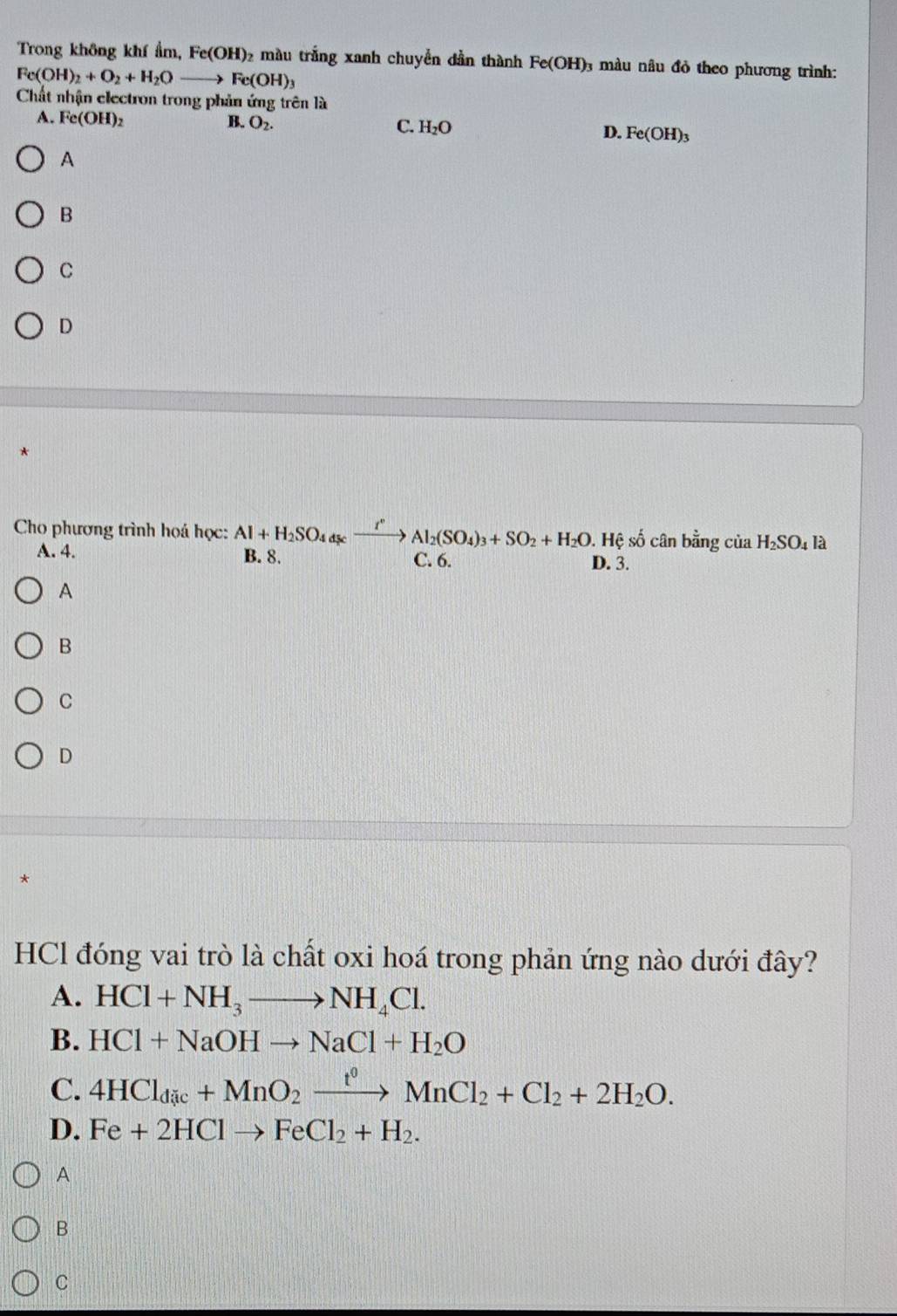 Trong không khí ẩm, Fe(OH) 2 màu trắng xanh chuyển dần thành Fe(OH) : 0 màu nâu đỏ theo phương trình:
Fe(OH)_2+O_2+H_2Oto Fe(OH)_3
Chất nhận electron trong phản ứng trên là
A. Fe(OH)_2 B. O_2. C. H_2O D. Fe(OH)_3
A
B
C
D
Cho phương trình hoá học: Al+H_2SO_4dsexrightarrow I°Al_2(SO_4)_3+SO_2+H_2O. . Hệ số cân bằng của H_2SO_4l_2
A. 4. B. 8. C. 6. D. 3.
A
B
C
D
*
HCl đóng vai trò là chất oxi hoá trong phản ứng nào dưới đây?
A. HCl+NH_3to NH_4Cl. 
B. HCl+NaOHto NaCl+H_2O
C. 4HCl_dic+MnO_2xrightarrow t^0MnCl_2+Cl_2+2H_2O.
D. Fe+2HClto FeCl_2+H_2.
A
B
C