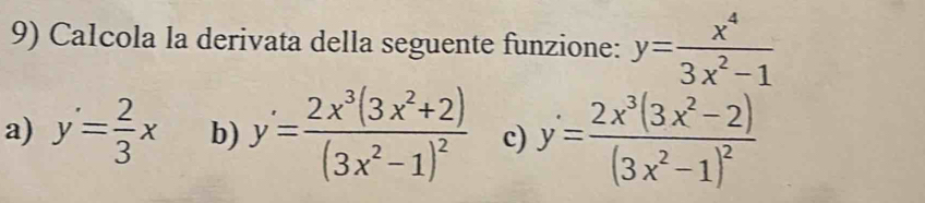 Calcola la derivata della seguente funzione: y= x^4/3x^2-1 
a) y'= 2/3 x b) y'=frac 2x^3(3x^2+2)(3x^2-1)^2 c) y=frac 2x^3(3x^2-2)(3x^2-1)^2