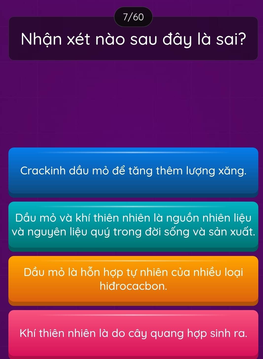 7/60
Nhận xét nào sau đây là sai?
Crackinh dầu mỏ để tăng thêm lượng xăng.
Dầu mỏ và khí thiên nhiên là nguồn nhiên liệu
và nguyên liệu quý trong đời sống và sản xuất.
Dầu mỏ là hỗn hợp tự nhiên của nhiều loại
hidrocacbon.
Khí thiên nhiên là do cây quang hợp sinh ra.