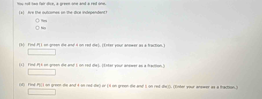 You roll two fair dice, a green one and a red one.
(a) Are the outcomes on the dice independent?
Yes
No
(b) Find P (1 on green die and 4 on red die). (Enter your answer as a fraction.)
□ 
(c) Find P(4 on green die and 1 on red die). (Enter your answer as a fraction.)
□ 
(d) Find P ((1 on green die and 4 on red die) or (4 on green die and 1 on red die)). (Enter your answer as a fraction.)
□