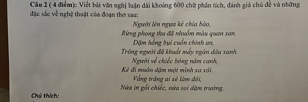 Viết bài văn nghị luận dài khoảng 600 chữ phân tích, dánh giá chủ đề và những 
đặc sắc về nghệ thuật của đoạn thơ sau: 
Người lên ngựa kẻ chia bào, 
Rừng phong thu đã nhuốm màu quan san. 
Dặm hồng bụi cuốn chinh an, 
Trông người đã khuất mấy ngàn dâu xanh. 
Người về chiếc bóng năm canh, 
Kẻ đi muôn dặm một mình xa xôi. 
Vằng trăng ai xẻ làm đôi, 
Nửa in gối chiếc, nửa soi dặm trường. 
Chú thích: