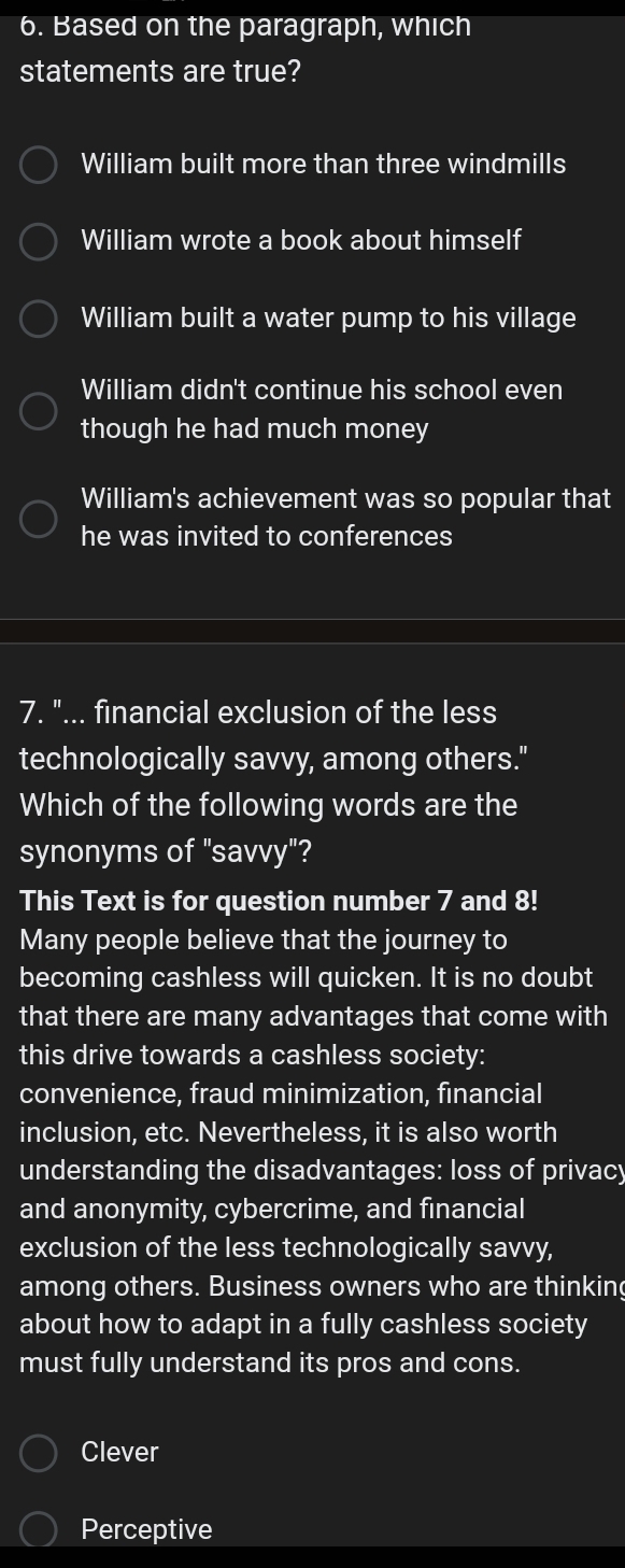 Based on the paragraph, which
statements are true?
William built more than three windmills
William wrote a book about himself
William built a water pump to his village
William didn't continue his school even
though he had much money
William's achievement was so popular that
he was invited to conferences
7. "... financial exclusion of the less
technologically savvy, among others."
Which of the following words are the
synonyms of "savvy"?
This Text is for question number 7 and 8!
Many people believe that the journey to
becoming cashless will quicken. It is no doubt
that there are many advantages that come with
this drive towards a cashless society:
convenience, fraud minimization, financial
inclusion, etc. Nevertheless, it is also worth
understanding the disadvantages: loss of privacy
and anonymity, cybercrime, and financial
exclusion of the less technologically savvy,
among others. Business owners who are thinking
about how to adapt in a fully cashless society
must fully understand its pros and cons.
Clever
Perceptive