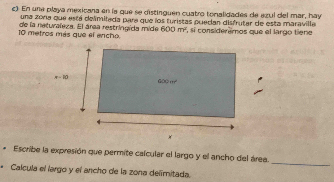 En una playa mexicana en la que se distinguen cuatro tonalidades de azul del mar, hay
una zona que está delímitada para que los turistas puedan disfrutar de esta maravilla
de la naturaleza. El área restringida mide 600m^2 , sí consideramos que el largo tiene
10 metros más que el ancho.
_
Escribe la expresión que permite calcular el largo y el ancho del área.
Calcula el largo y el ancho de la zona delimitada.