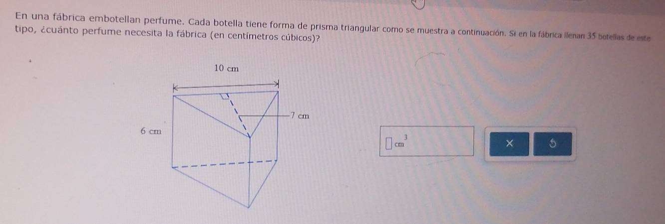 En una fábrica embotellan perfume. Cada botella tiene forma de prisma triangular como se muestra a continuación. Si en la fábrica llenan 35 botellas de este 
tipo, ¿cuánto perfume necesita la fábrica (en centímetros cúbicos)?
□ cm^3
× 5